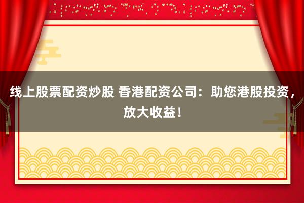 线上股票配资炒股 香港配资公司：助您港股投资，放大收益！