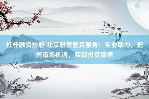 杠杆融资炒股 北京股票配资服务：专业助力，把握市场机遇，实现投资增值
