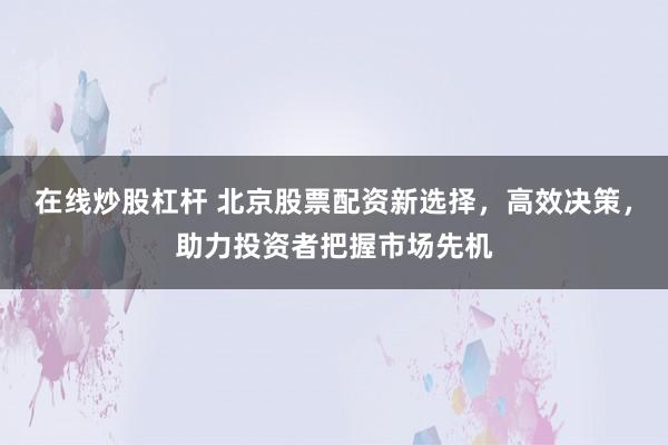 在线炒股杠杆 北京股票配资新选择，高效决策，助力投资者把握市场先机