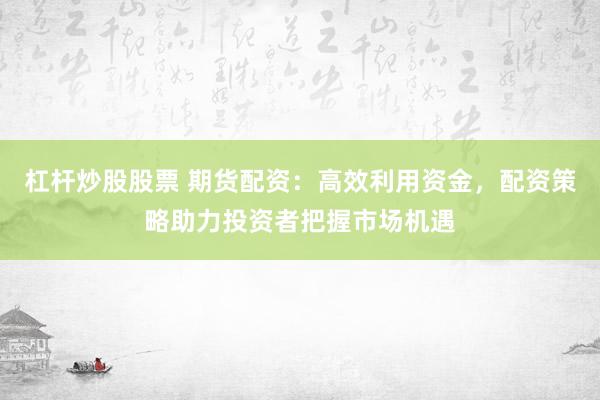 杠杆炒股股票 期货配资:高效利用资金,配资策略助力投资者把握市场机遇