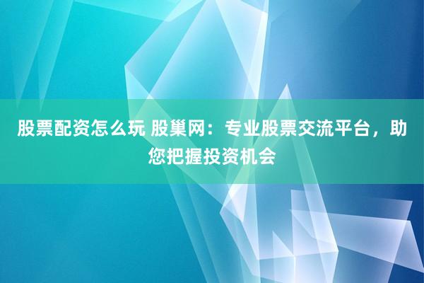 股票配资怎么玩 股巢网：专业股票交流平台，助您把握投资机会