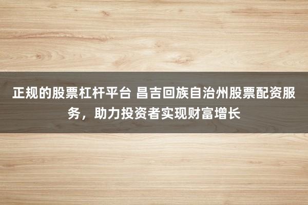 正规的股票杠杆平台 昌吉回族自治州股票配资服务，助力投资者实现财富增长