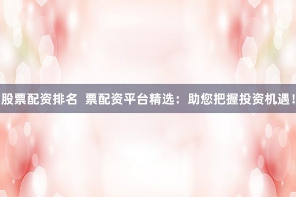 股票配资排名  票配资平台精选：助您把握投资机遇！