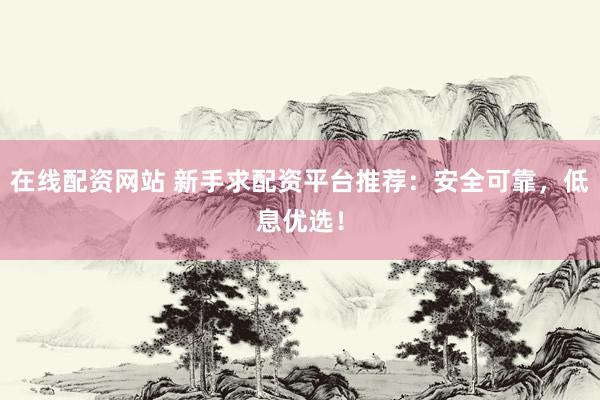 在线配资网站 新手求配资平台推荐：安全可靠，低息优选！