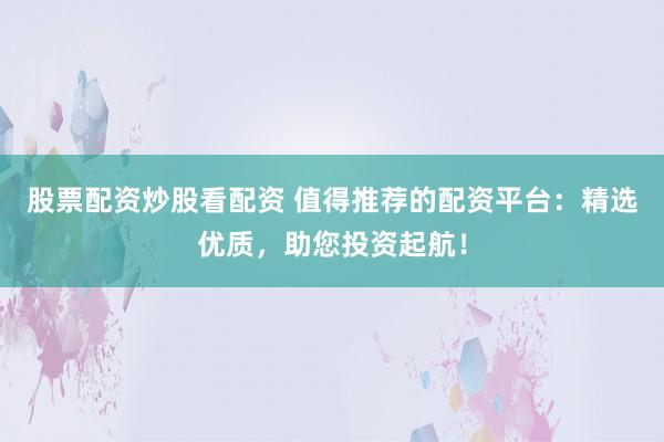 股票配资炒股看配资 值得推荐的配资平台：精选优质，助您投资起航！