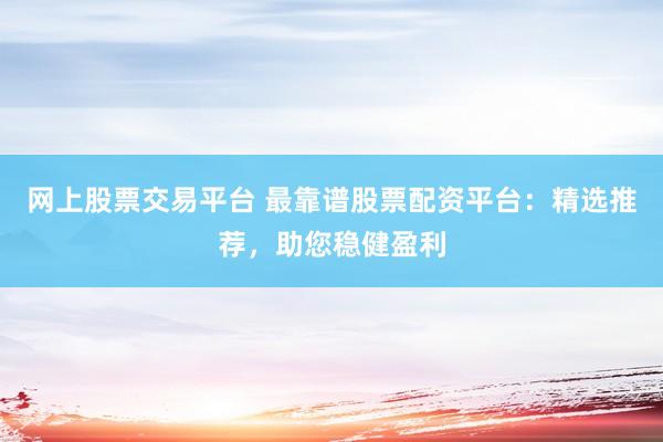 网上股票交易平台 最靠谱股票配资平台：精选推荐，助您稳健盈利