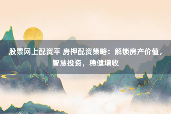 股票网上配资平 房押配资策略：解锁房产价值，智慧投资，稳健增收