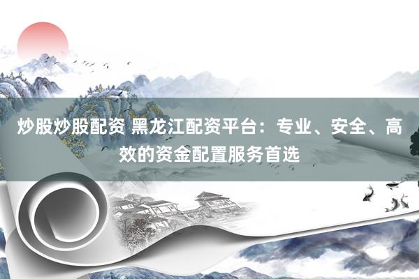 炒股炒股配资 黑龙江配资平台：专业、安全、高效的资金配置服务首选