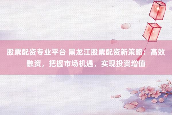 股票配资专业平台 黑龙江股票配资新策略：高效融资，把握市场机遇，实现投资增值