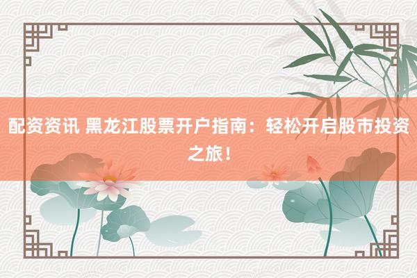 配资资讯 黑龙江股票开户指南：轻松开启股市投资之旅！