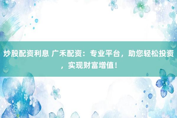炒股配资利息 广禾配资：专业平台，助您轻松投资，实现财富增值！