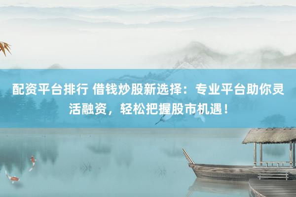 配资平台排行 借钱炒股新选择：专业平台助你灵活融资，轻松把握股市机遇！