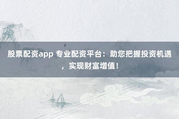 股票配资app 专业配资平台：助您把握投资机遇，实现财富增值！