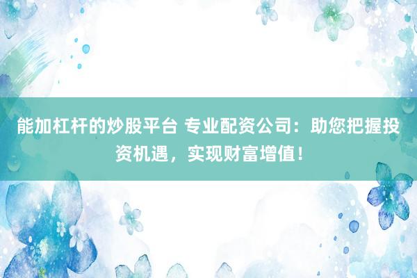 能加杠杆的炒股平台 专业配资公司：助您把握投资机遇，实现财富增值！