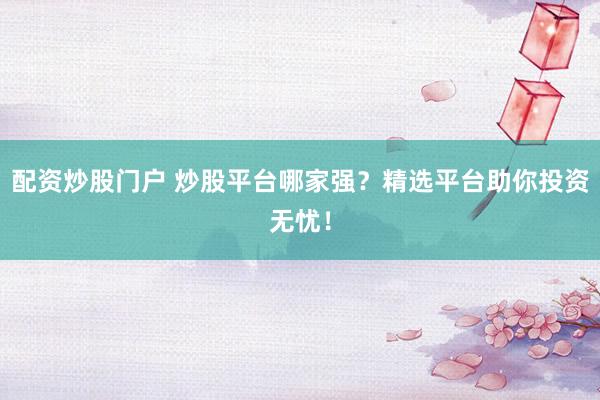 配资炒股门户 炒股平台哪家强？精选平台助你投资无忧！