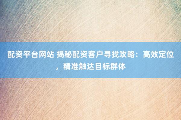 配资平台网站 揭秘配资客户寻找攻略：高效定位，精准触达目标群体