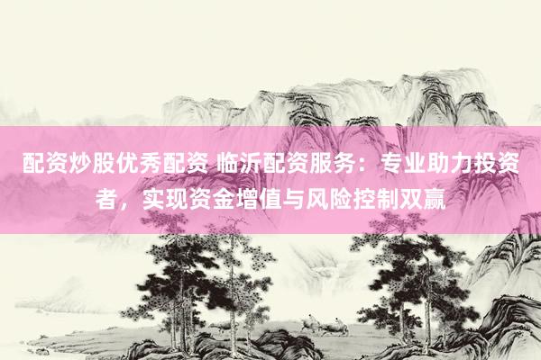 配资炒股优秀配资 临沂配资服务：专业助力投资者，实现资金增值与风险控制双赢