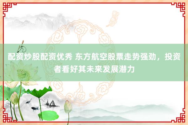 配资炒股配资优秀 东方航空股票走势强劲，投资者看好其未来发展潜力