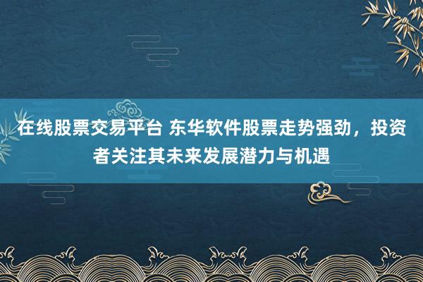 在线股票交易平台 东华软件股票走势强劲，投资者关注其未来发展潜力与机遇