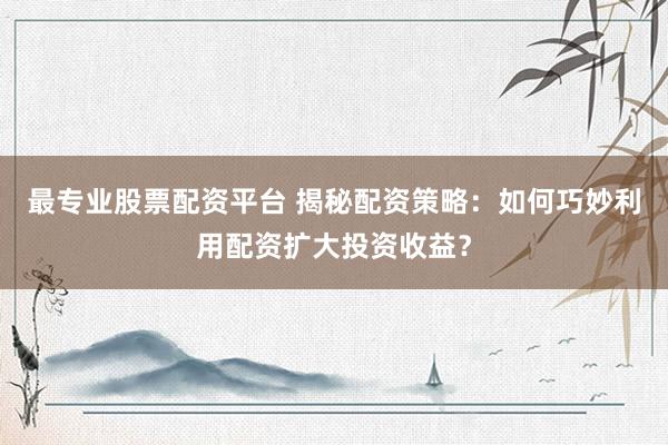 最专业股票配资平台 揭秘配资策略：如何巧妙利用配资扩大投资收益？