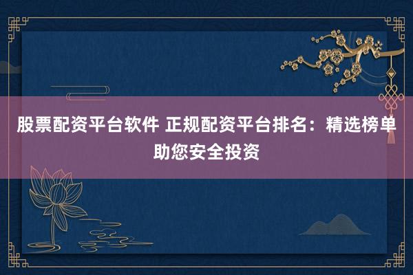 股票配资平台软件 正规配资平台排名：精选榜单助您安全投资