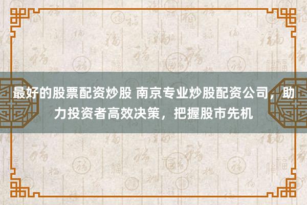 最好的股票配资炒股 南京专业炒股配资公司，助力投资者高效决策，把握股市先机