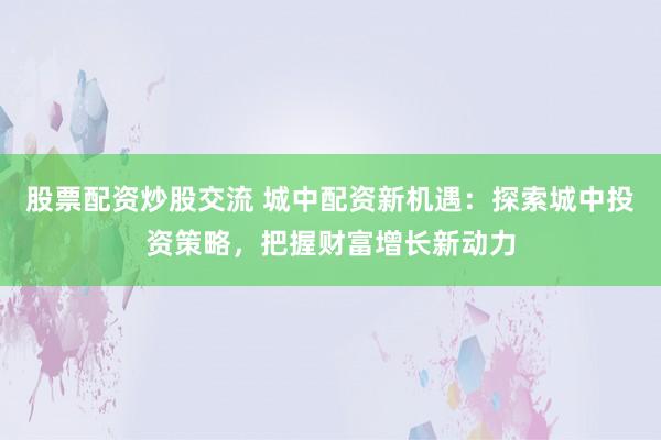 股票配资炒股交流 城中配资新机遇：探索城中投资策略，把握财富增长新动力