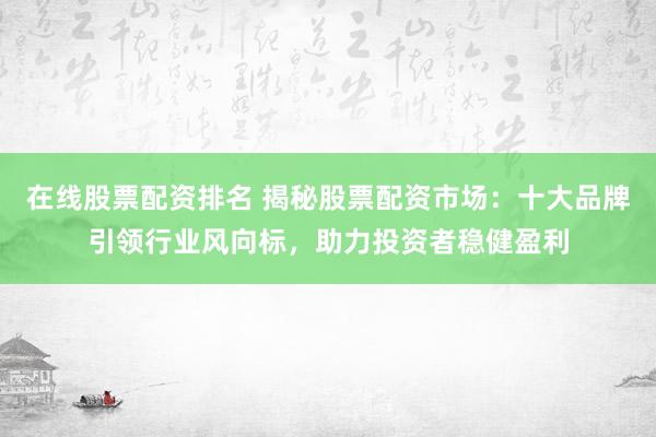 在线股票配资排名 揭秘股票配资市场：十大品牌引领行业风向标，助力投资者稳健盈利