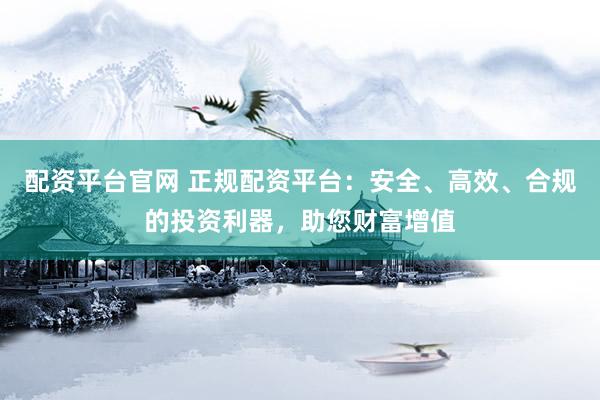 配资平台官网 正规配资平台：安全、高效、合规的投资利器，助您财富增值