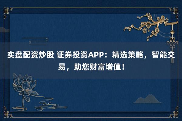 实盘配资炒股 证券投资APP：精选策略，智能交易，助您财富增值！