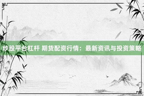 炒股平台杠杆 期货配资行情：最新资讯与投资策略