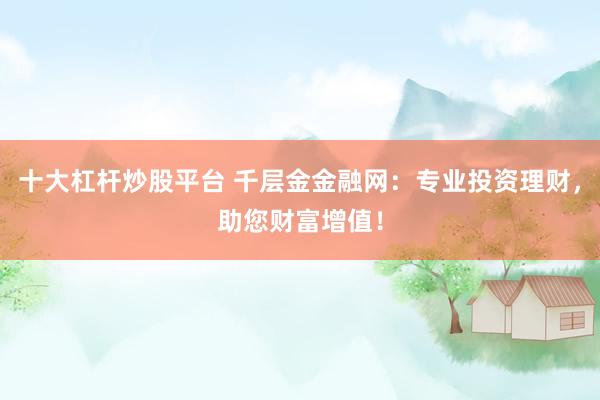 十大杠杆炒股平台 千层金金融网：专业投资理财，助您财富增值！