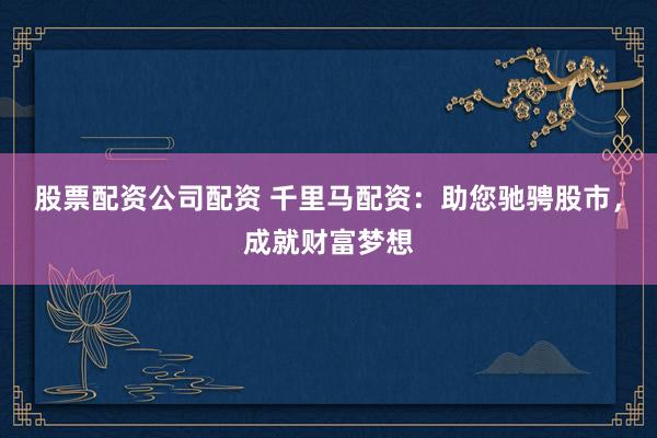 股票配资公司配资 千里马配资：助您驰骋股市，成就财富梦想