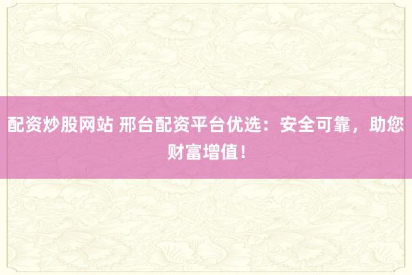 配资炒股网站 邢台配资平台优选：安全可靠，助您财富增值！