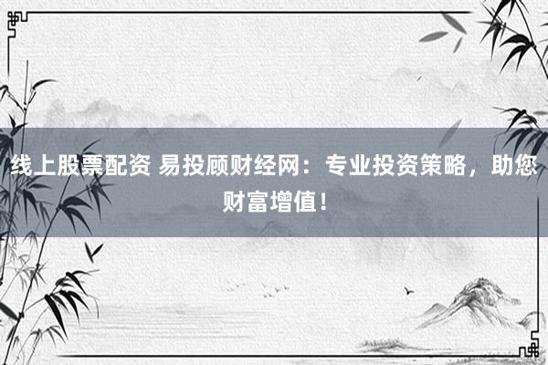 线上股票配资 易投顾财经网：专业投资策略，助您财富增值！