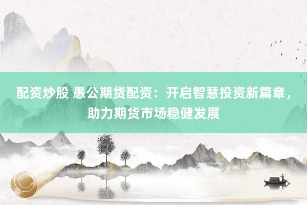 配资炒股 愚公期货配资：开启智慧投资新篇章，助力期货市场稳健发展