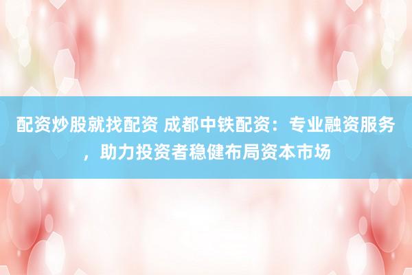 配资炒股就找配资 成都中铁配资：专业融资服务，助力投资者稳健布局资本市场
