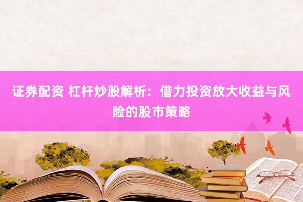 证券配资 杠杆炒股解析：借力投资放大收益与风险的股市策略