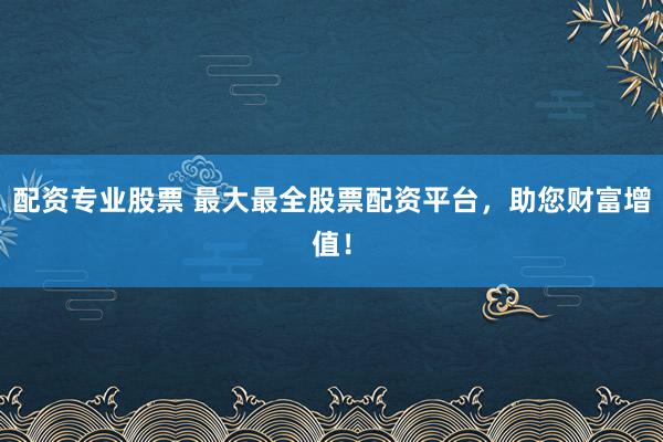 配资专业股票 最大最全股票配资平台，助您财富增值！