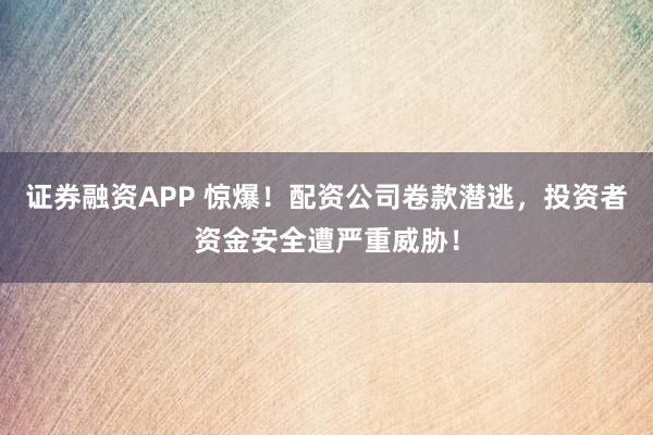 证券融资APP 惊爆！配资公司卷款潜逃，投资者资金安全遭严重威胁！