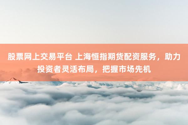股票网上交易平台 上海恒指期货配资服务，助力投资者灵活布局，把握市场先机
