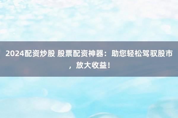 2024配资炒股 股票配资神器:助您轻松驾驭股市,放大收益!