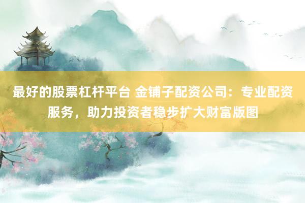 最好的股票杠杆平台 金铺子配资公司:专业配资服务,助力投资者稳步扩大财富版图
