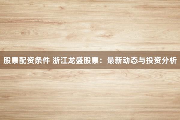 股票配资条件 浙江龙盛股票：最新动态与投资分析