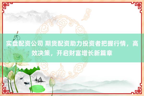 实盘配资公司 期货配资助力投资者把握行情,高效决策,开启财富增长新篇章