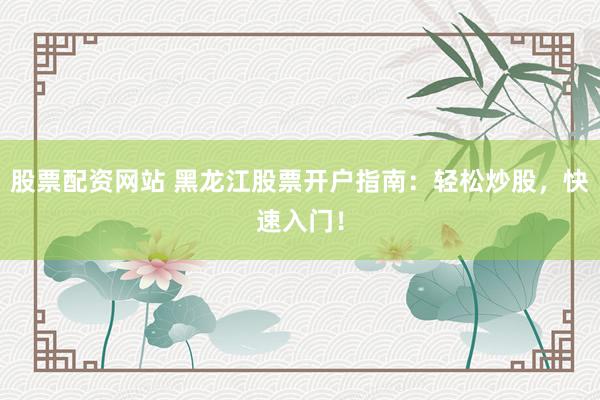 股票配资网站 黑龙江股票开户指南：轻松炒股，快速入门！