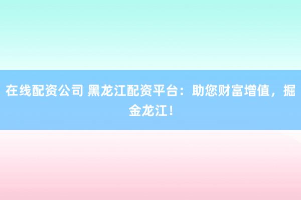 在线配资公司 黑龙江配资平台:助您财富增值,掘金龙江!