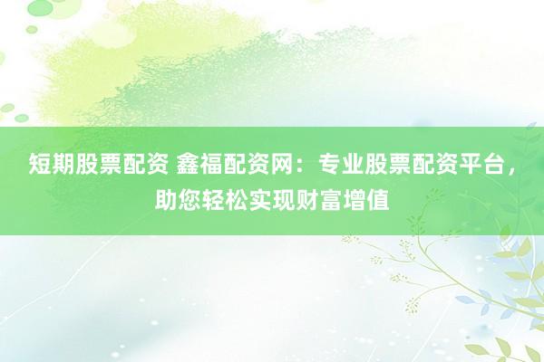 短期股票配资 鑫福配资网：专业股票配资平台，助您轻松实现财富增值