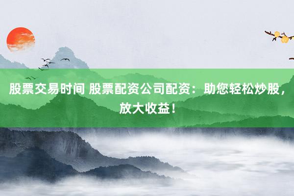 股票交易时间 股票配资公司配资：助您轻松炒股，放大收益！