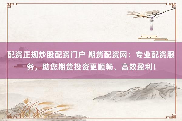 配资正规炒股配资门户 期货配资网:专业配资服务,助您期货投资更顺畅、高效盈利!